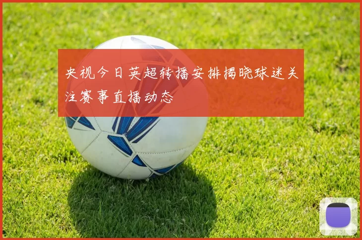 央视今日英超转播安排揭晓球迷关注赛事直播动态