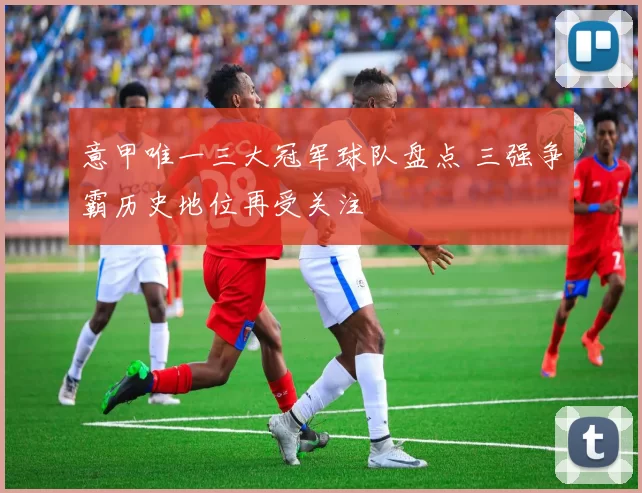 意甲唯一三大冠军球队盘点 三强争霸历史地位再受关注