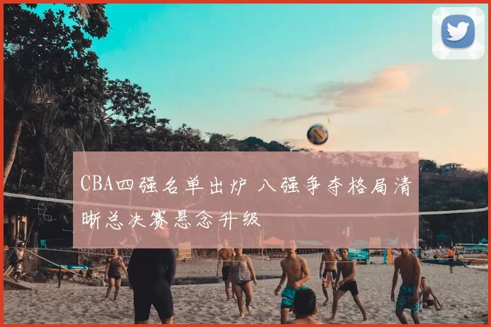 CBA四强名单出炉 八强争夺格局清晰总决赛悬念升级