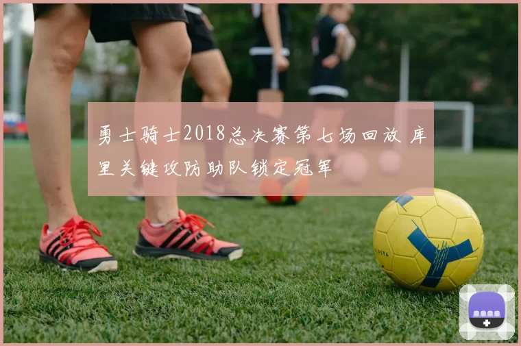 勇士骑士2018总决赛第七场回放 库里关键攻防助队锁定冠军