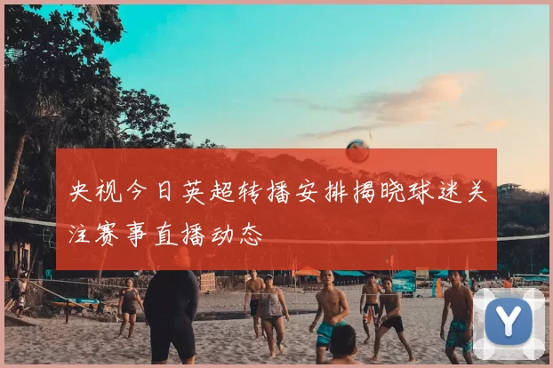 央视今日英超转播安排揭晓球迷关注赛事直播动态