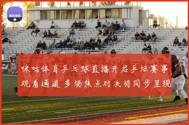 咪咕体育乒乓球直播开启乒坛赛事观看通道 多场焦点对决将同步呈现