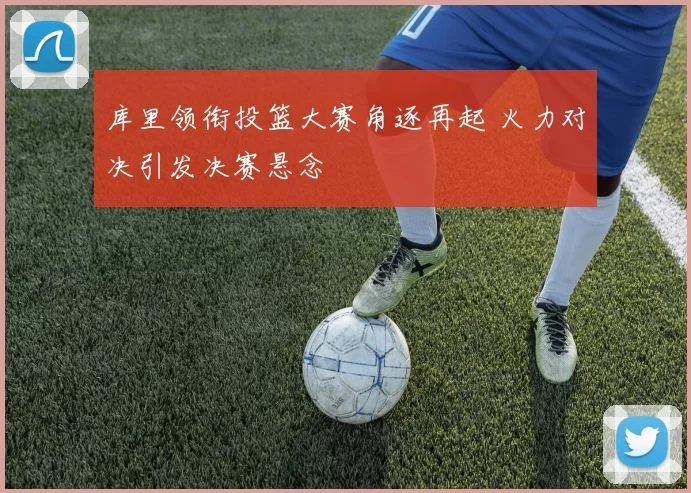 库里领衔投篮大赛角逐再起 火力对决引发决赛悬念