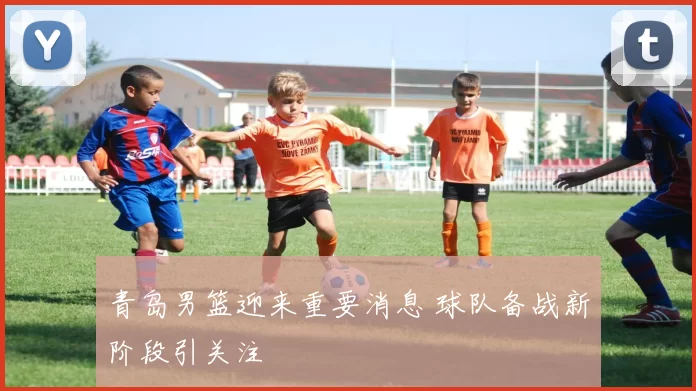 青岛男篮迎来重要消息 球队备战新阶段引关注