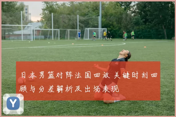 日本男篮对阵法国回放 关键时刻回顾与分差解析及出场表现