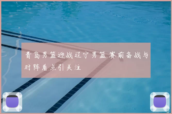 青岛男篮迎战辽宁男篮 赛前备战与对阵看点引关注