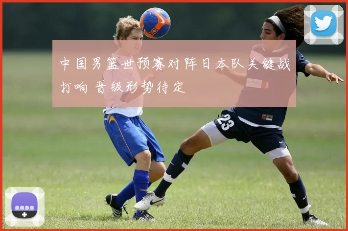 中国男篮世预赛对阵日本队关键战打响 晋级形势待定