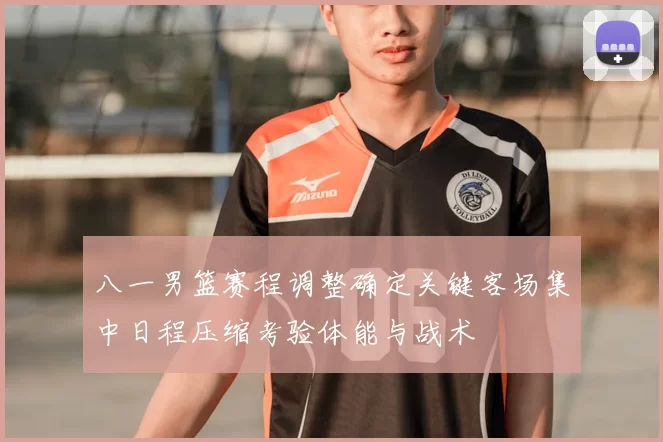 八一男篮赛程调整确定关键客场集中日程压缩考验体能与战术