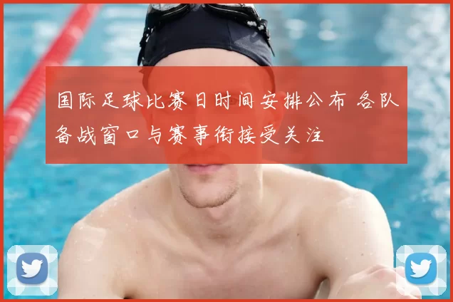 国际足球比赛日时间安排公布 各队备战窗口与赛事衔接受关注