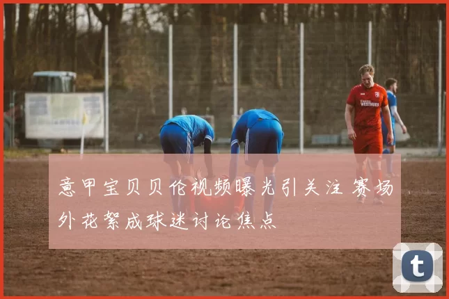 意甲宝贝贝伦视频曝光引关注 赛场外花絮成球迷讨论焦点