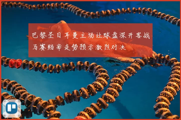 巴黎圣日耳曼主场让球盘深开客战马赛赔率走势预示激烈对决