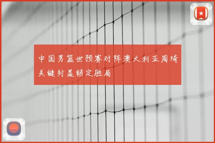 中国男篮世预赛对阵澳大利亚周琦关键封盖锁定胜局