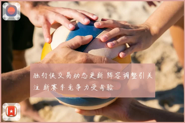 独行侠交易动态更新 阵容调整引关注 新赛季竞争力受考验