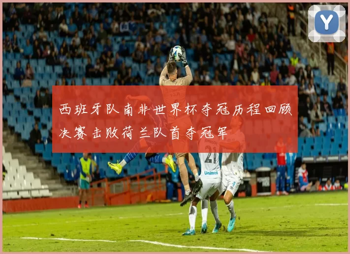 西班牙队南非世界杯夺冠历程回顾决赛击败荷兰队首夺冠军