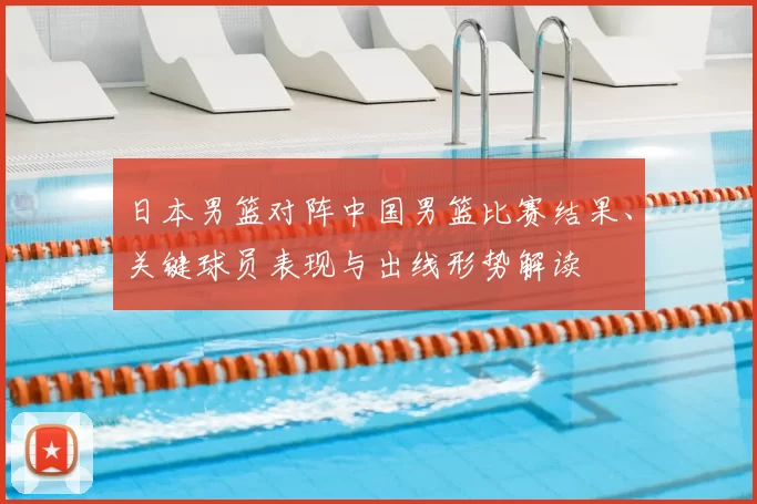 日本男篮对阵中国男篮比赛结果、关键球员表现与出线形势解读