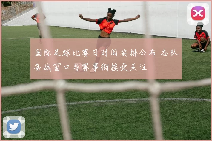 国际足球比赛日时间安排公布 各队备战窗口与赛事衔接受关注