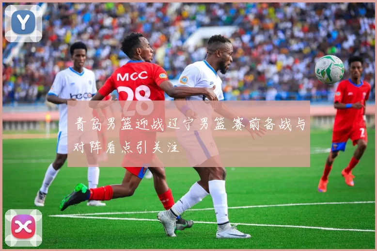 青岛男篮迎战辽宁男篮 赛前备战与对阵看点引关注