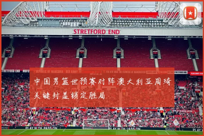 中国男篮世预赛对阵澳大利亚周琦关键封盖锁定胜局